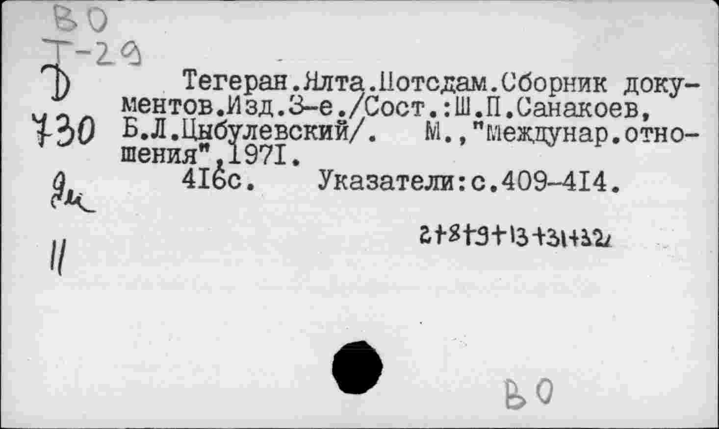 ﻿-2.3
)	Тегеран.Ялта.Потсдам.Сборник доку-
ментов.Изд.3-е./Сост.:Ш.П.Санакоев,
7-30 Б.Л.Цнб^левский/. М.,"меадунар.отно-
£	41Йс.	Указатели:с.409-414.
£ ^191-1з